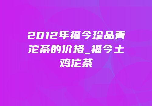 2012年福今珍品青沱茶的价格_福今土鸡沱茶