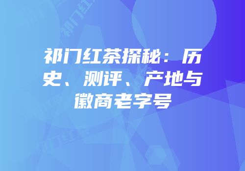 祁门红茶探秘：历史、测评、产地与徽商老字号