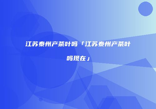 江苏泰州产茶叶吗「江苏泰州产茶叶吗现在」