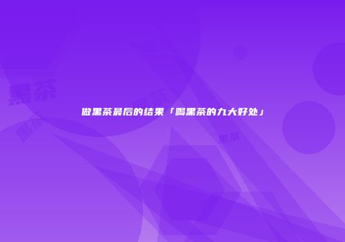 做黑茶最后的结果「喝黑茶的九大好处」