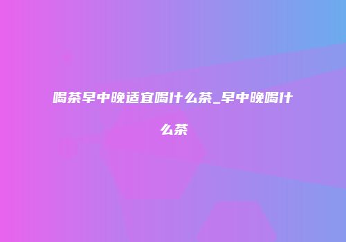 喝茶早中晚适宜喝什么茶_早中晚喝什么茶