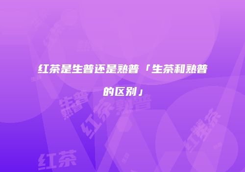 红茶是生普还是熟普「生茶和熟普的区别」