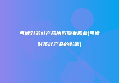 气候对茶叶产品的影响有哪些(气候对茶叶产品的影响)