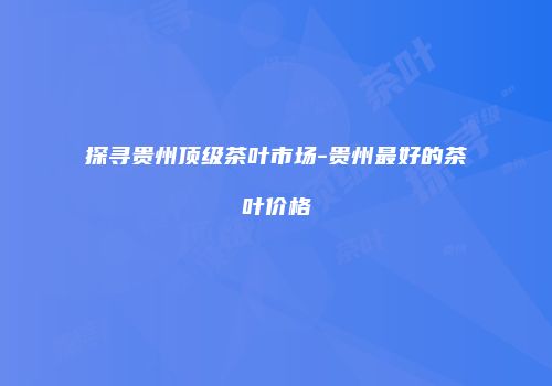探寻贵州顶级茶叶市场-贵州最好的茶叶价格
