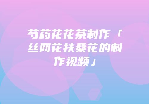 芍药花花茶制作「丝网花扶桑花的制作视频」