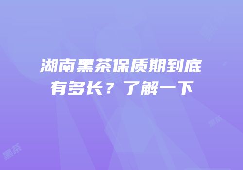 湖南黑茶保质期到底有多长？了解一下