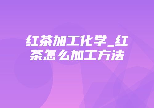 红茶加工化学_红茶怎么加工方法