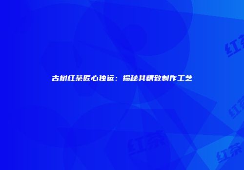 古树红茶匠心独运：揭秘其精致制作工艺