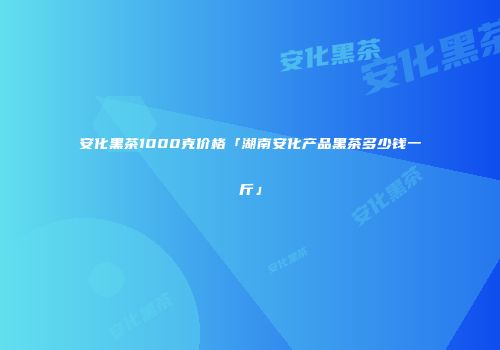 安化黑茶1000克价格「湖南安化产品黑茶多少钱一斤」