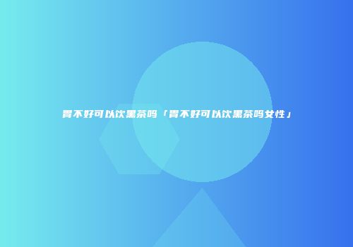 胃不好可以饮黑茶吗「胃不好可以饮黑茶吗女性」