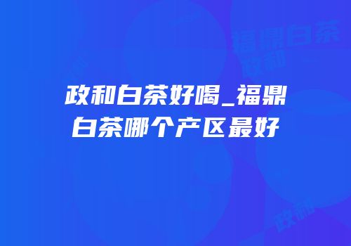 政和白茶好喝_福鼎白茶哪个产区最好