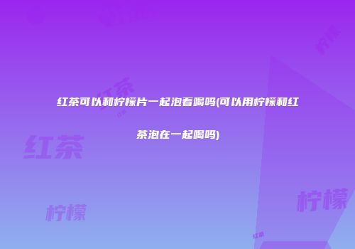 红茶可以和柠檬片一起泡着喝吗(可以用柠檬和红茶泡在一起喝吗)