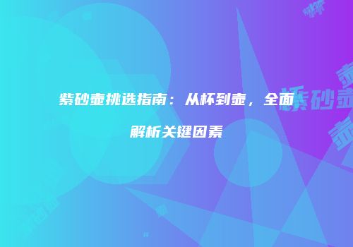 紫砂壶挑选指南：从杯到壶，全面解析关键因素