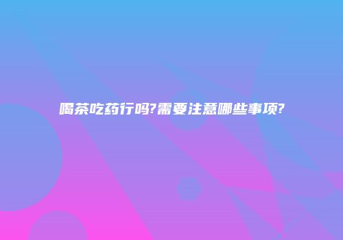 喝茶吃药行吗?需要注意哪些事项?