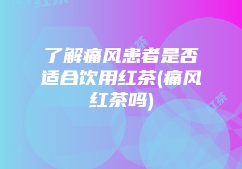 了解痛风患者是否适合饮用红茶(痛风红茶吗)