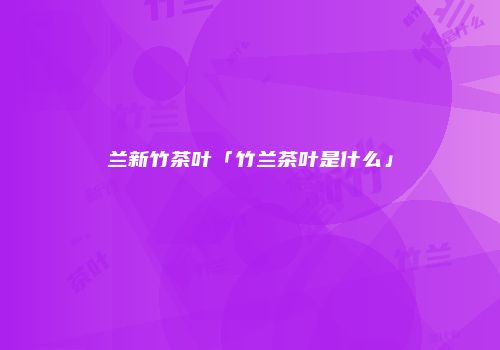 兰新竹茶叶「竹兰茶叶是什么」