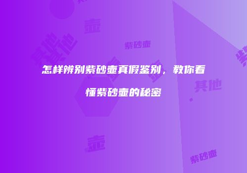 怎样辨别紫砂壶真假鉴别，教你看懂紫砂壶的秘密