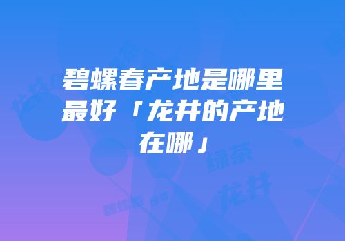 碧螺春产地是哪里最好「龙井的产地在哪」