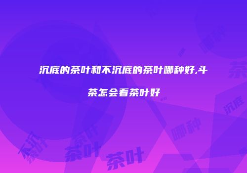 沉底的茶叶和不沉底的茶叶哪种好,斗茶怎会看茶叶好