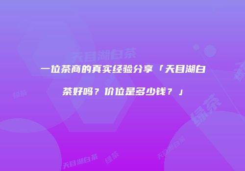 一位茶商的真实经验分享「天目湖白茶好吗？价位是多少钱？」