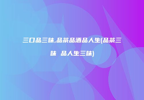 三口品三味,品茶品酒品人生(品茶三味 品人生三味)
