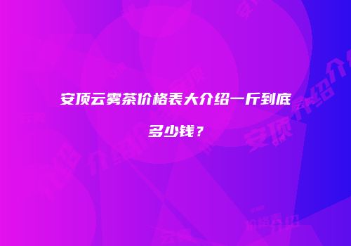 安顶云雾茶价格表大介绍一斤到底多少钱？