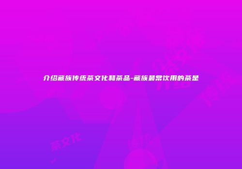 介绍藏族传统茶文化和茶品-藏族最常饮用的茶是