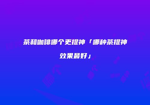 茶和咖啡哪个更提神「哪种茶提神效果最好」