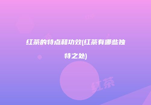 红茶的特点和功效(红茶有哪些独特之处)