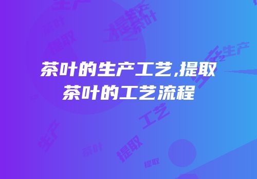 茶叶的生产工艺,提取茶叶的工艺流程