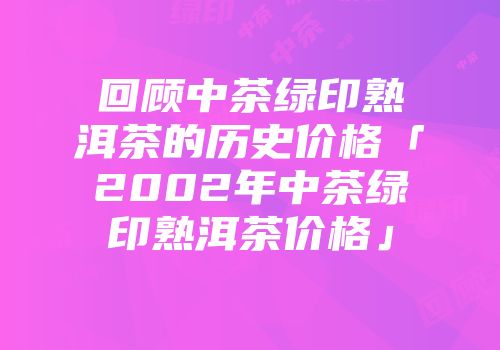 回顾中茶绿印熟洱茶的历史价格「2002年中茶绿印熟洱茶价格」