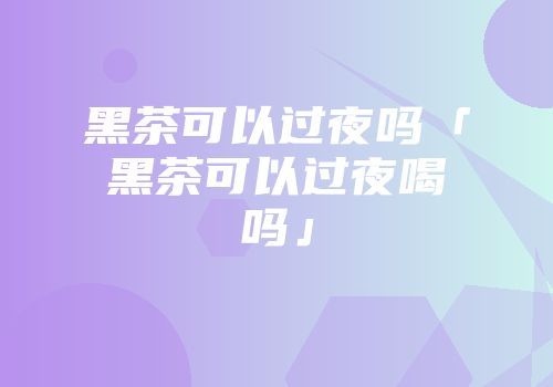 黑茶可以过夜吗「黑茶可以过夜喝吗」