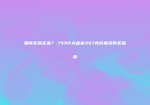 如何买到正品？,7592大益茶357克价格及购买指南