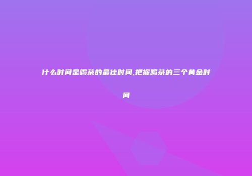 什么时间是喝茶的最佳时间,把握喝茶的三个黄金时间