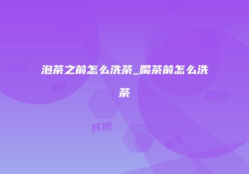 泡茶之前怎么洗茶_喝茶前怎么洗茶