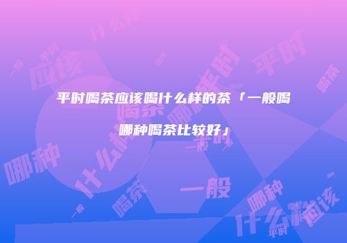 平时喝茶应该喝什么样的茶「一般喝哪种喝茶比较好」