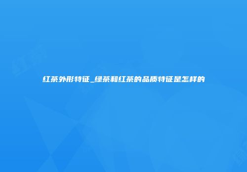 红茶外形特征_绿茶和红茶的品质特征是怎样的
