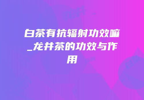 白茶有抗辐射功效嘛_龙井茶的功效与作用