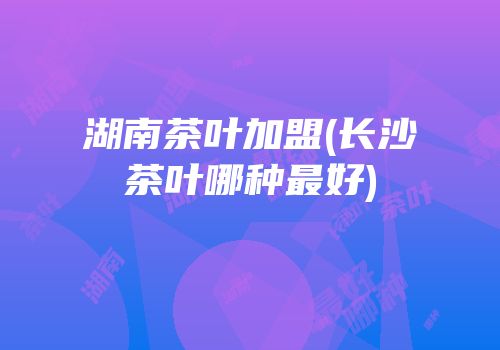 湖南茶叶加盟(长沙茶叶哪种最好)