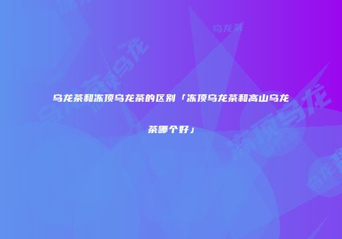 乌龙茶和冻顶乌龙茶的区别「冻顶乌龙茶和高山乌龙茶哪个好」