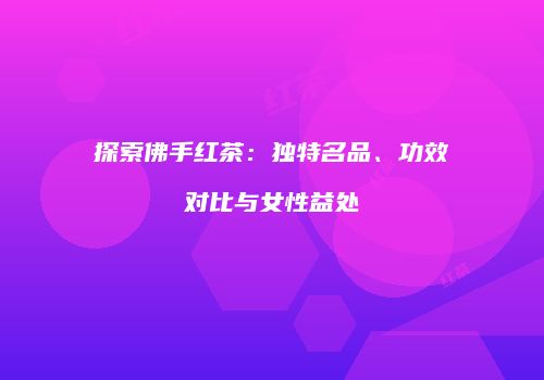 探索佛手红茶：独特名品、功效对比与女性益处