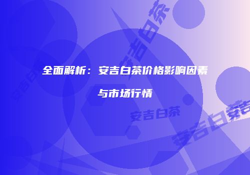 全面解析：安吉白茶价格影响因素与市场行情