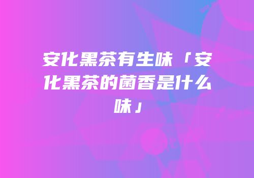 安化黑茶有生味「安化黑茶的菌香是什么味」