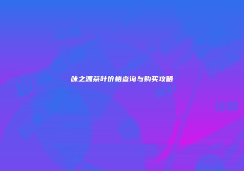 味之源茶叶价格查询与购买攻略