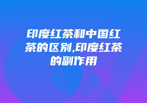 印度红茶和中国红茶的区别,印度红茶的副作用