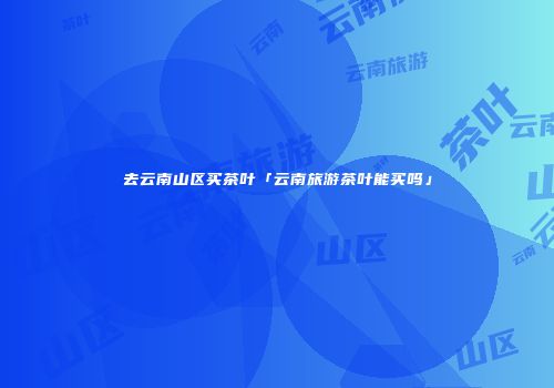 去云南山区买茶叶「云南旅游茶叶能买吗」