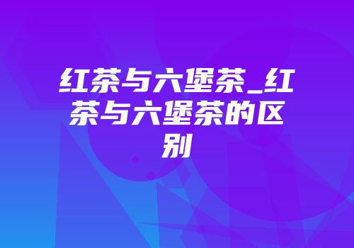 红茶与六堡茶_红茶与六堡茶的区别