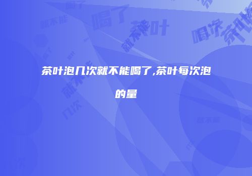 茶叶泡几次就不能喝了,茶叶每次泡的量