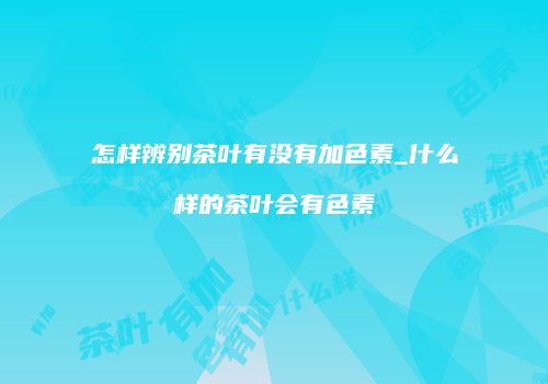 怎样辨别茶叶有没有加色素_什么样的茶叶会有色素