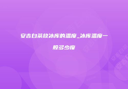 安吉白茶放冰库的温度_冰库温度一般多少度